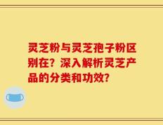 灵芝粉与灵芝孢子粉区别在？深入解析灵芝产品的分类和功效？