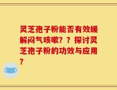 灵芝孢子粉能否有效缓解闷气咳嗽？？探讨灵芝孢子粉的功效与应用？