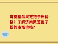 济南精品灵芝孢子粉价格？了解济南灵芝孢子粉的市场价格？