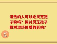 湿热的人可以吃灵芝孢子粉吗？探讨灵芝孢子粉对湿热体质的影响？