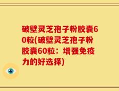 破壁灵芝孢子粉胶囊60粒(破壁灵芝孢子粉胶囊60粒：增强免疫力的好选择)