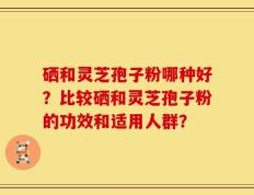硒和灵芝孢子粉哪种好？比较硒和灵芝孢子粉的功效和适用人群？