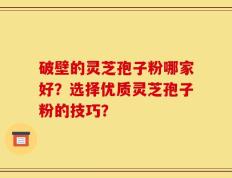 破壁的灵芝孢子粉哪家好？选择优质灵芝孢子粉的技巧？