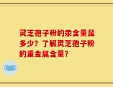 灵芝孢子粉的汞含量是多少？了解灵芝孢子粉的重金属含量？