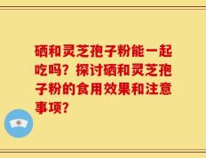 硒和灵芝孢子粉能一起吃吗？探讨硒和灵芝孢子粉的食用效果和注意事项？