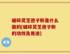 破碎灵芝孢子粉是什么做的(破碎灵芝孢子粉的功效及用途)