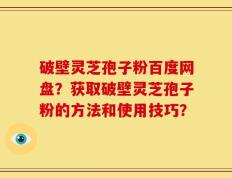 破壁灵芝孢子粉百度网盘？获取破壁灵芝孢子粉的方法和使用技巧？