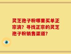 灵芝孢子粉哪里买单正宗滴？寻找正宗的灵芝孢子粉销售渠道？