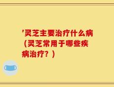 ′灵芝主要治疗什么病 (灵芝常用于哪些疾病治疗？)
