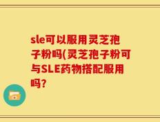 sle可以服用灵芝孢子粉吗(灵芝孢子粉可与SLE药物搭配服用吗？