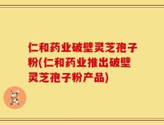 仁和药业破壁灵芝孢子粉(仁和药业推出破壁灵芝孢子粉产品)