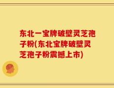 东北一宝牌破壁灵芝孢子粉(东北宝牌破壁灵芝孢子粉震撼上市)