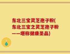 东北三宝灵芝孢子粉(东北三宝之灵芝孢子粉——堪称健康圣品)