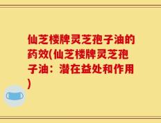 仙芝楼牌灵芝孢子油的药效(仙芝楼牌灵芝孢子油：潜在益处和作用)