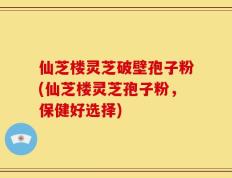 仙芝楼灵芝破壁孢子粉(仙芝楼灵芝孢子粉，保健好选择)