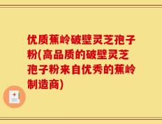 优质蕉岭破壁灵芝孢子粉(高品质的破壁灵芝孢子粉来自优秀的蕉岭制造商)