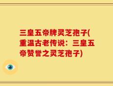 三皇五帝牌灵芝孢子(重温古老传说：三皇五帝赞誉之灵芝孢子)
