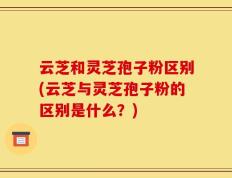云芝和灵芝孢子粉区别(云芝与灵芝孢子粉的区别是什么？)