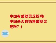 中国有破壁灵芝粉吗(中国是否有销售破壁灵芝粉？)