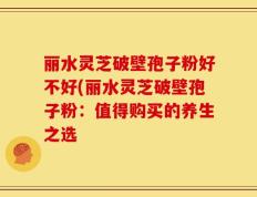丽水灵芝破壁孢子粉好不好(丽水灵芝破壁孢子粉：值得购买的养生之选
