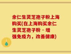 余仁生灵芝孢子粉上海购买(在上海购买余仁生灵芝孢子粉 - 增强免疫力，改善健康)