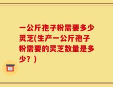一公斤孢子粉需要多少灵芝(生产一公斤孢子粉需要的灵芝数量是多少？)