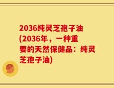 2036纯灵芝孢子油(2036年，一种重要的天然保健品：纯灵芝孢子油)