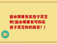 丽水哪里有卖孢子灵芝粉(丽水哪里有可购买孢子灵芝粉的商家？)