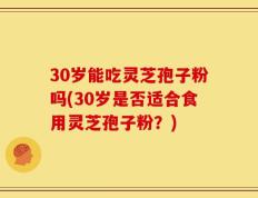 30岁能吃灵芝孢子粉吗(30岁是否适合食用灵芝孢子粉？)