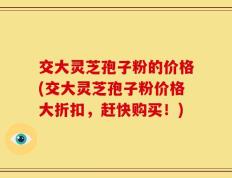 交大灵芝孢子粉的价格(交大灵芝孢子粉价格大折扣，赶快购买！)