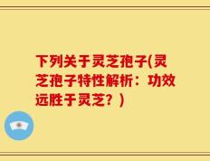 下列关于灵芝孢子(灵芝孢子特性解析：功效远胜于灵芝？)
