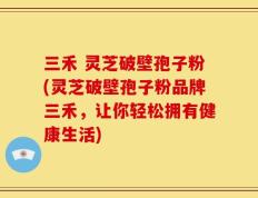 三禾 灵芝破壁孢子粉(灵芝破壁孢子粉品牌三禾，让你轻松拥有健康生活)