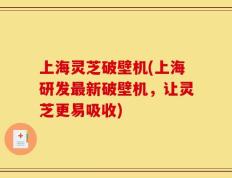 上海灵芝破壁机(上海研发最新破壁机，让灵芝更易吸收)