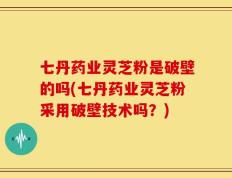 七丹药业灵芝粉是破壁的吗(七丹药业灵芝粉采用破壁技术吗？)