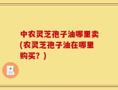 中农灵芝孢子油哪里卖(农灵芝孢子油在哪里购买？)