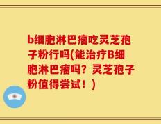 b细胞淋巴瘤吃灵芝孢子粉行吗(能治疗B细胞淋巴瘤吗？灵芝孢子粉值得尝试！)