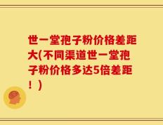 世一堂孢子粉价格差距大(不同渠道世一堂孢子粉价格多达5倍差距！)