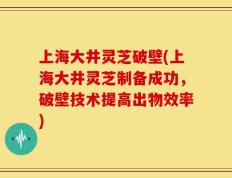 上海大井灵芝破壁(上海大井灵芝制备成功，破壁技术提高出物效率)