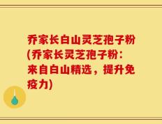 乔家长白山灵芝孢子粉(乔家长灵芝孢子粉：来自白山精选，提升免疫力)