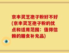京丰灵芝孢子粉好不好(京丰灵芝孢子粉的优点和适用范围：值得信赖的膳食补充品)