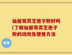 仙丽菊灵芝孢子粉好吗(了解仙丽菊灵芝孢子粉的功效及使用方法