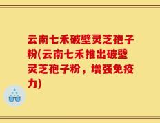 云南七禾破壁灵芝孢子粉(云南七禾推出破壁灵芝孢子粉，增强免疫力)