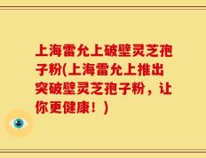 上海雷允上破壁灵芝孢子粉(上海雷允上推出突破壁灵芝孢子粉，让你更健康！)