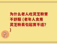 为什么老人吃灵芝粉胃不舒服 (老年人食用灵芝粉易引起胃不适？)
