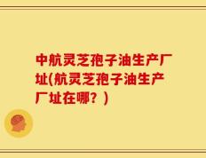 中航灵芝孢子油生产厂址(航灵芝孢子油生产厂址在哪？)