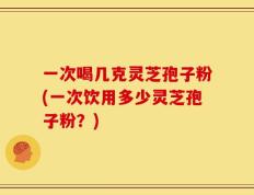 一次喝几克灵芝孢子粉(一次饮用多少灵芝孢子粉？)