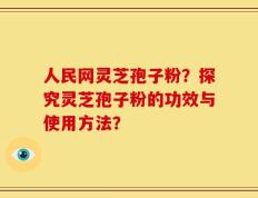 人民网灵芝孢子粉？探究灵芝孢子粉的功效与使用方法？