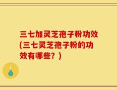 三七加灵芝孢子粉功效(三七灵芝孢子粉的功效有哪些？)