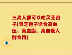 三高人群可以吃灵芝孢子(灵芝孢子适合高血压、高血脂、高血糖人群食用)