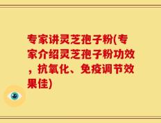 专家讲灵芝孢子粉(专家介绍灵芝孢子粉功效，抗氧化、免疫调节效果佳)